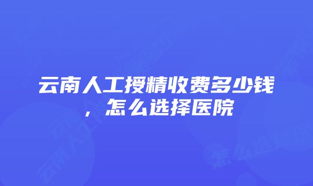 云南人工授精收费多少钱，怎么选择医院