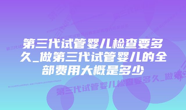 第三代试管婴儿检查要多久_做第三代试管婴儿的全部费用大概是多少