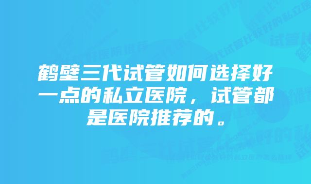 鹤壁三代试管如何选择好一点的私立医院，试管都是医院推荐的。