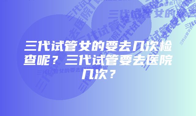 三代试管女的要去几次检查呢？三代试管要去医院几次？