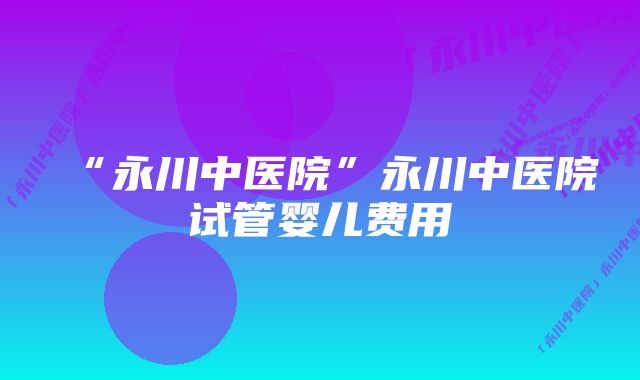 “永川中医院”永川中医院试管婴儿费用