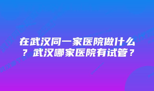 在武汉同一家医院做什么？武汉哪家医院有试管？