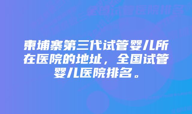 柬埔寨第三代试管婴儿所在医院的地址，全国试管婴儿医院排名。