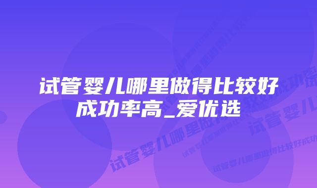 试管婴儿哪里做得比较好成功率高_爱优选