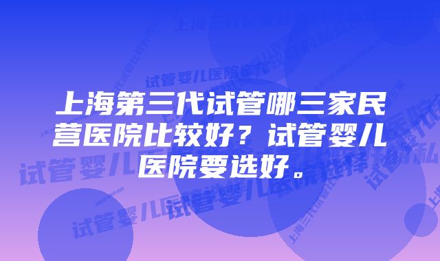 上海第三代试管哪三家民营医院比较好？试管婴儿医院要选好。