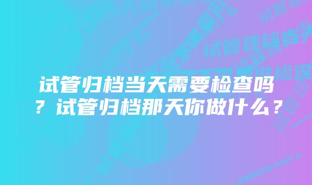 试管归档当天需要检查吗？试管归档那天你做什么？