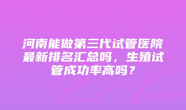 河南能做第三代试管医院最新排名汇总吗，生殖试管成功率高吗？