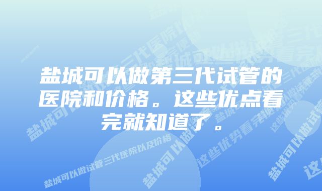 盐城可以做第三代试管的医院和价格。这些优点看完就知道了。