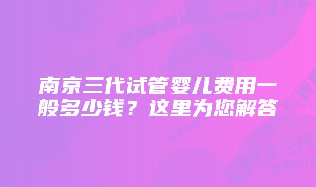 南京三代试管婴儿费用一般多少钱？这里为您解答