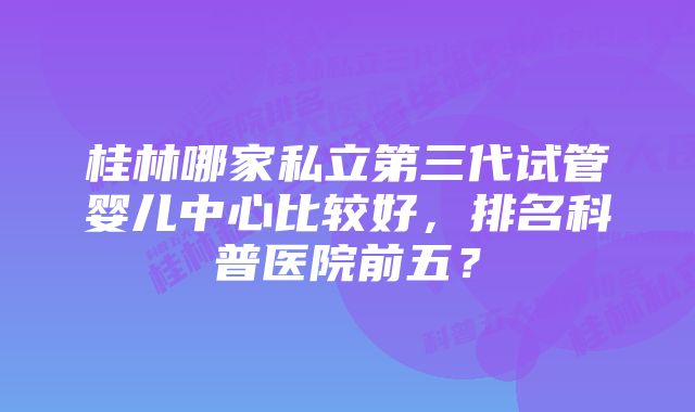 桂林哪家私立第三代试管婴儿中心比较好，排名科普医院前五？