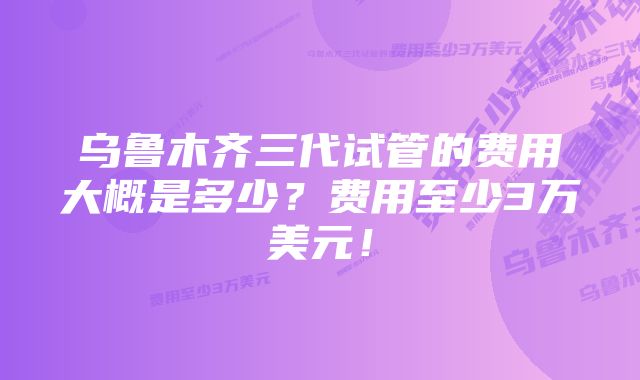 乌鲁木齐三代试管的费用大概是多少？费用至少3万美元！