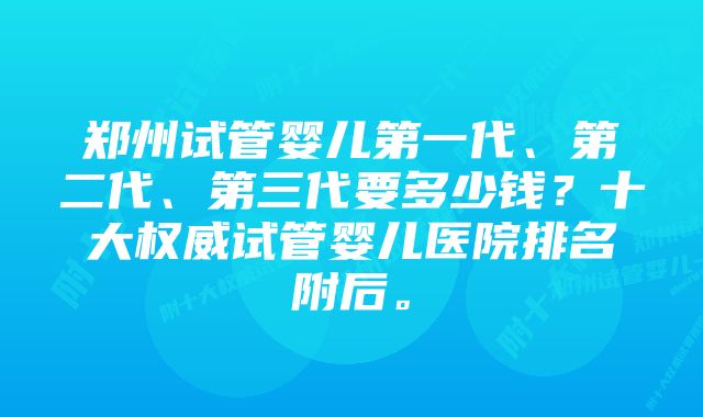 郑州试管婴儿第一代、第二代、第三代要多少钱？十大权威试管婴儿医院排名附后。