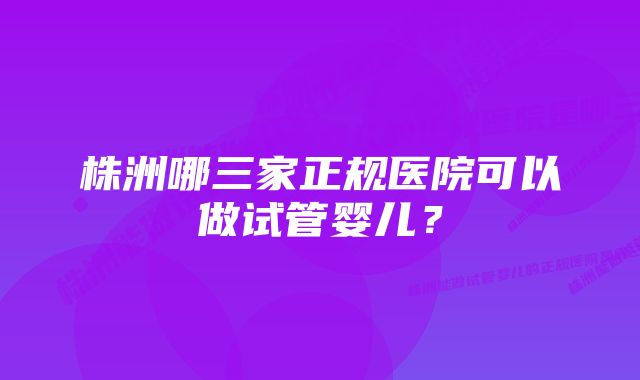 株洲哪三家正规医院可以做试管婴儿？