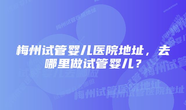 梅州试管婴儿医院地址，去哪里做试管婴儿？