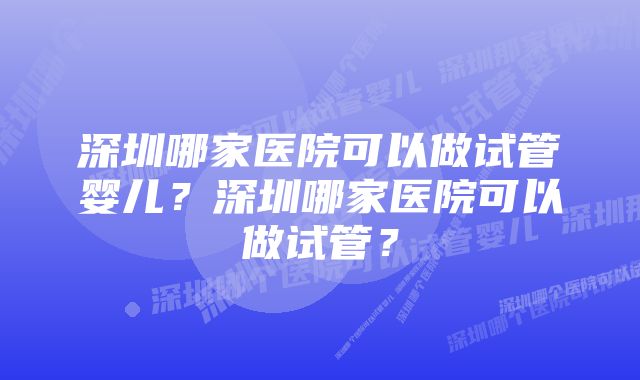 深圳哪家医院可以做试管婴儿？深圳哪家医院可以做试管？