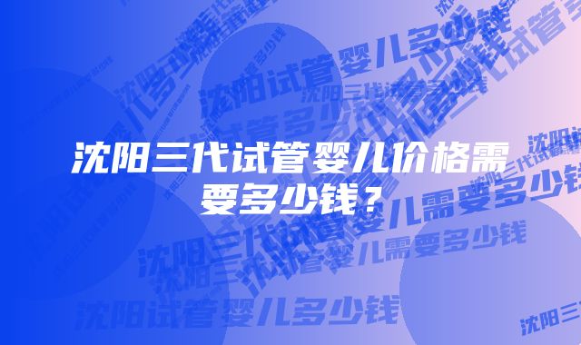 沈阳三代试管婴儿价格需要多少钱？