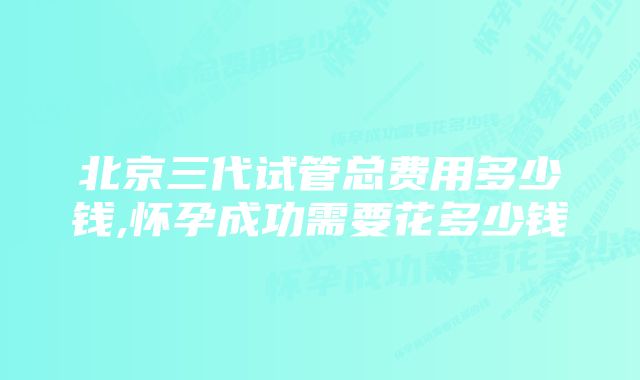 北京三代试管总费用多少钱,怀孕成功需要花多少钱