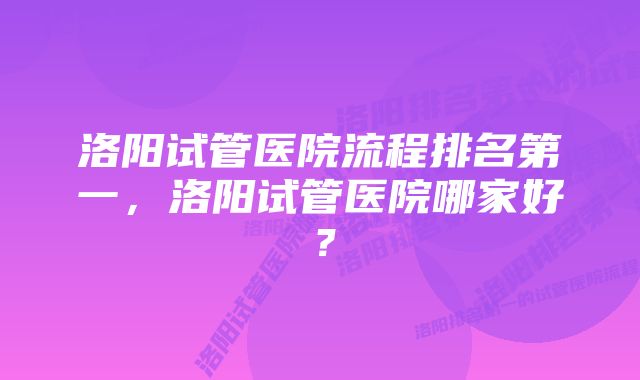 洛阳试管医院流程排名第一，洛阳试管医院哪家好？