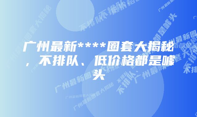 广州最新****圈套大揭秘，不排队、低价格都是噱头