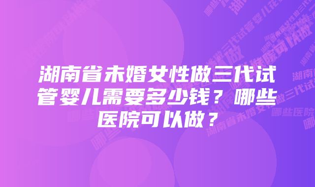 湖南省未婚女性做三代试管婴儿需要多少钱？哪些医院可以做？