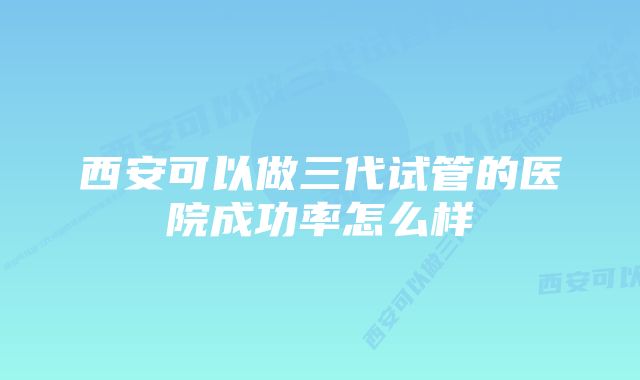 西安可以做三代试管的医院成功率怎么样