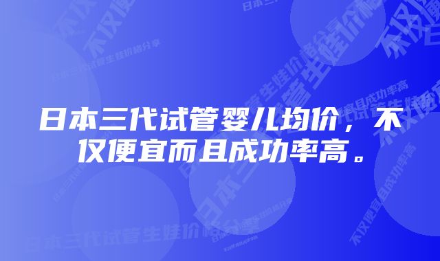 日本三代试管婴儿均价，不仅便宜而且成功率高。