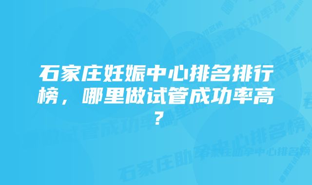 石家庄妊娠中心排名排行榜，哪里做试管成功率高？