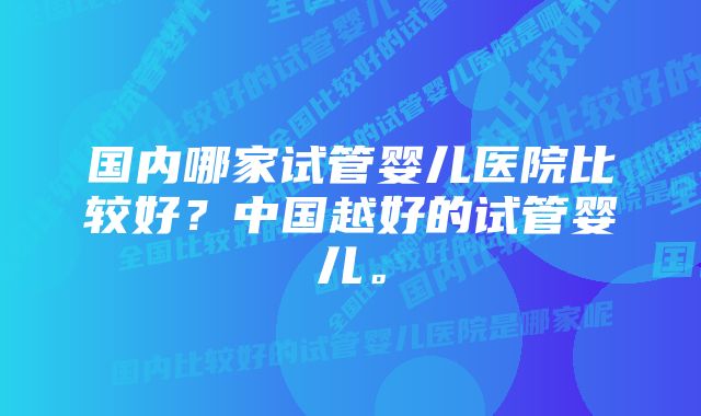 国内哪家试管婴儿医院比较好？中国越好的试管婴儿。