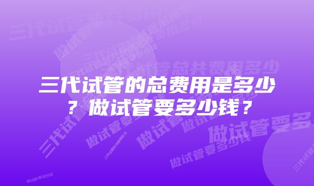 三代试管的总费用是多少？做试管要多少钱？