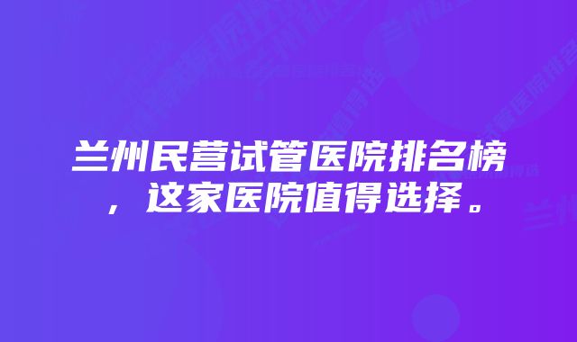 兰州民营试管医院排名榜，这家医院值得选择。