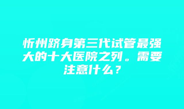 忻州跻身第三代试管最强大的十大医院之列。需要注意什么？