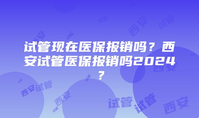 试管现在医保报销吗？西安试管医保报销吗2024？