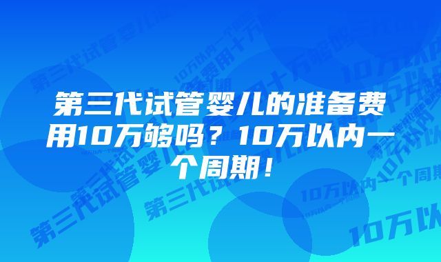 第三代试管婴儿的准备费用10万够吗？10万以内一个周期！