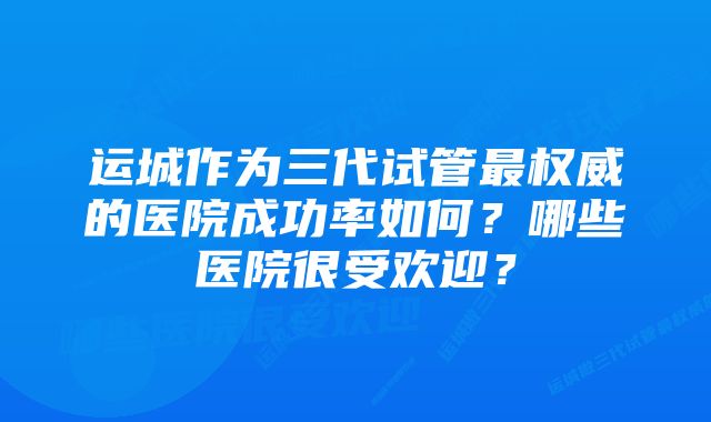 运城作为三代试管最权威的医院成功率如何？哪些医院很受欢迎？