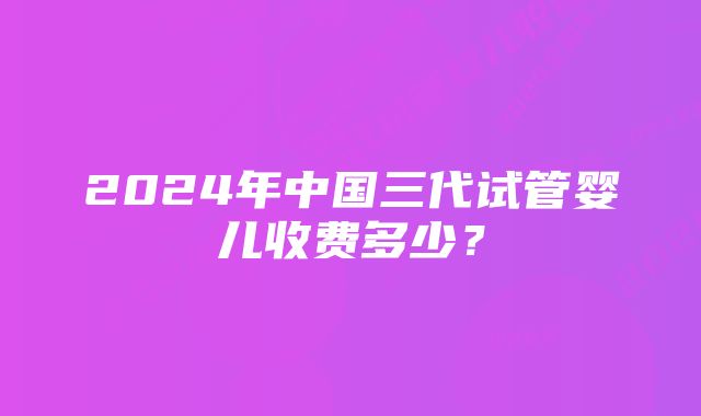 2024年中国三代试管婴儿收费多少？