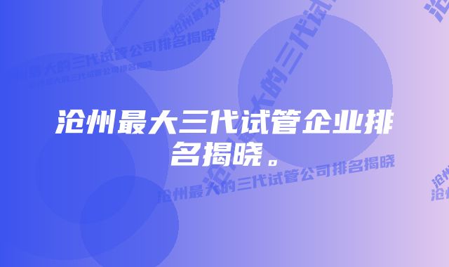 沧州最大三代试管企业排名揭晓。