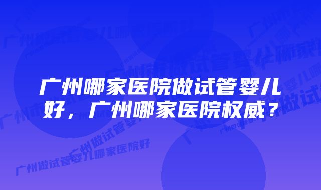 广州哪家医院做试管婴儿好，广州哪家医院权威？