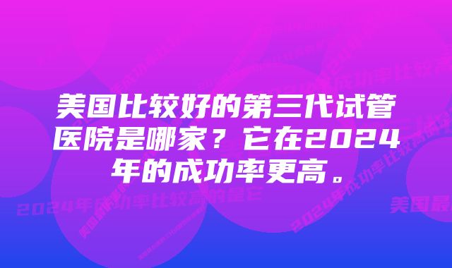 美国比较好的第三代试管医院是哪家？它在2024年的成功率更高。