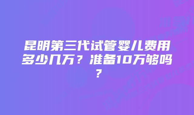 昆明第三代试管婴儿费用多少几万？准备10万够吗？