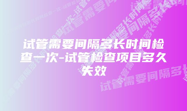 试管需要间隔多长时间检查一次-试管检查项目多久失效