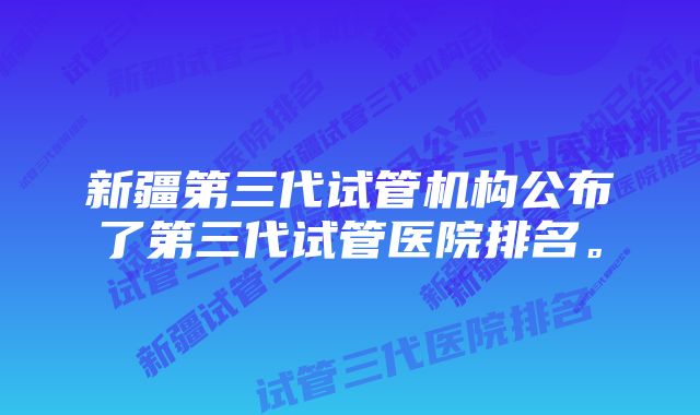 新疆第三代试管机构公布了第三代试管医院排名。