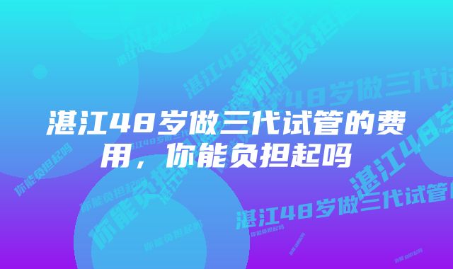 湛江48岁做三代试管的费用，你能负担起吗