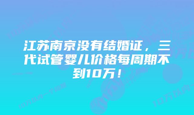 江苏南京没有结婚证，三代试管婴儿价格每周期不到10万！