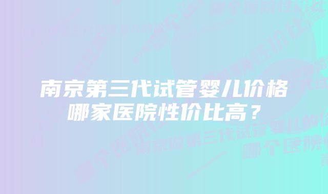 南京第三代试管婴儿价格哪家医院性价比高？