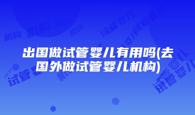 出国做试管婴儿有用吗(去国外做试管婴儿机构)