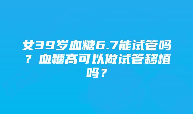 女39岁血糖6.7能试管吗？血糖高可以做试管移植吗？