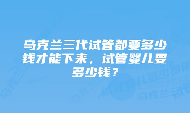 乌克兰三代试管都要多少钱才能下来，试管婴儿要多少钱？