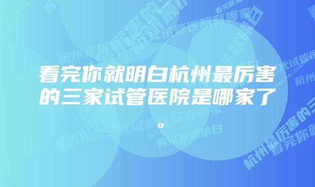 看完你就明白杭州最厉害的三家试管医院是哪家了。