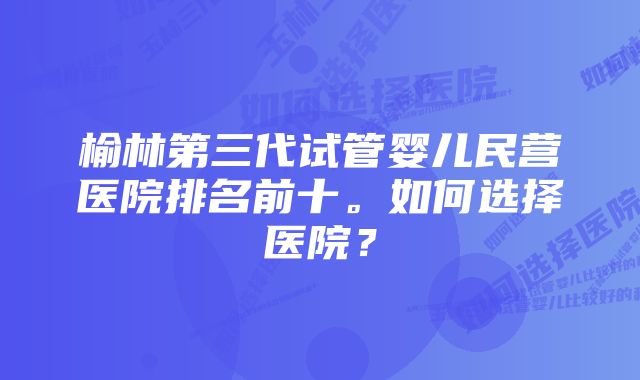 榆林第三代试管婴儿民营医院排名前十。如何选择医院？