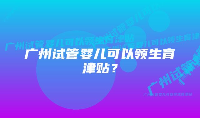 广州试管婴儿可以领生育津贴？